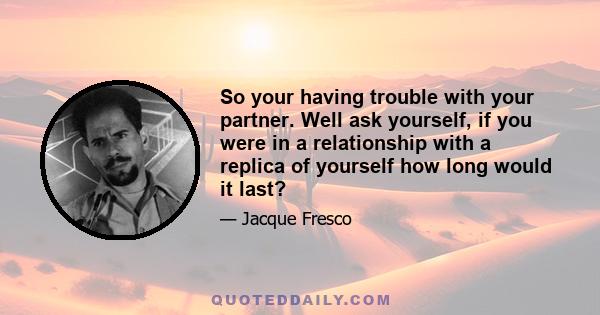 So your having trouble with your partner. Well ask yourself, if you were in a relationship with a replica of yourself how long would it last?