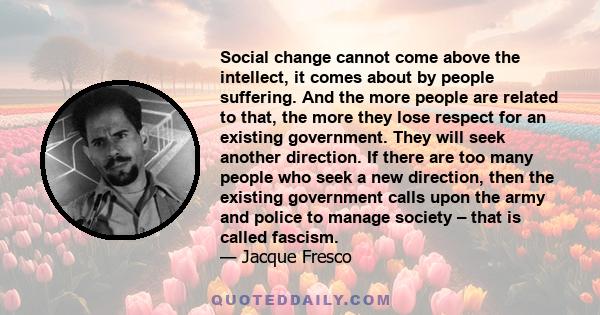 Social change cannot come above the intellect, it comes about by people suffering. And the more people are related to that, the more they lose respect for an existing government. They will seek another direction. If