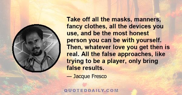 Take off all the masks, manners, fancy clothes, all the devices you use, and be the most honest person you can be with yourself. Then, whatever love you get then is real. All the false approaches, like trying to be a