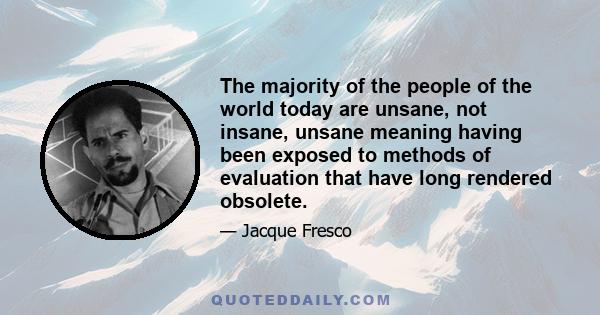 The majority of the people of the world today are unsane, not insane, unsane meaning having been exposed to methods of evaluation that have long rendered obsolete.