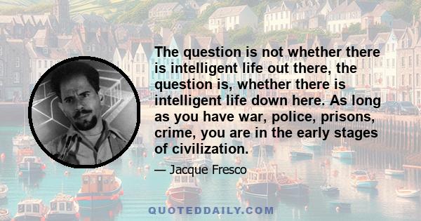 The question is not whether there is intelligent life out there, the question is, whether there is intelligent life down here. As long as you have war, police, prisons, crime, you are in the early stages of civilization.