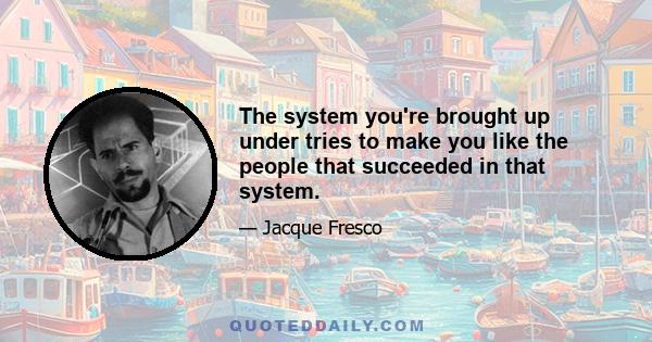 The system you're brought up under tries to make you like the people that succeeded in that system.