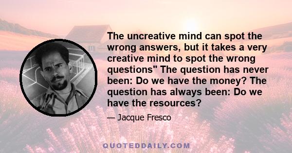 The uncreative mind can spot the wrong answers, but it takes a very creative mind to spot the wrong questions The question has never been: Do we have the money? The question has always been: Do we have the resources?