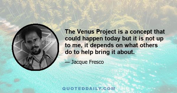 The Venus Project is a concept that could happen today but it is not up to me, it depends on what others do to help bring it about.