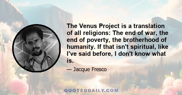 The Venus Project is a translation of all religions: The end of war, the end of poverty, the brotherhood of humanity. If that isn't spiritual, like I've said before, I don't know what is.