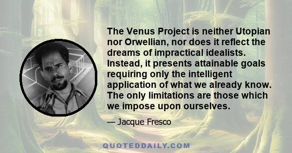 The Venus Project is neither Utopian nor Orwellian, nor does it reflect the dreams of impractical idealists. Instead, it presents attainable goals requiring only the intelligent application of what we already know. The