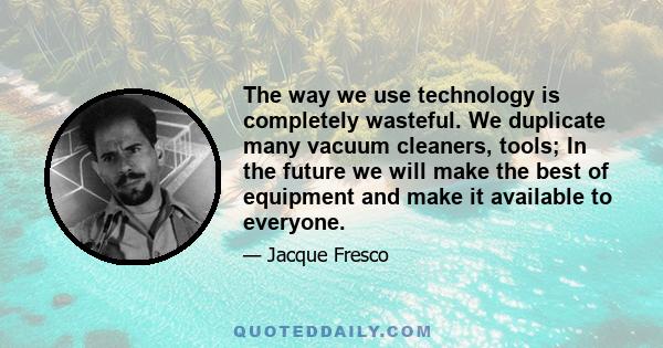 The way we use technology is completely wasteful. We duplicate many vacuum cleaners, tools; In the future we will make the best of equipment and make it available to everyone.