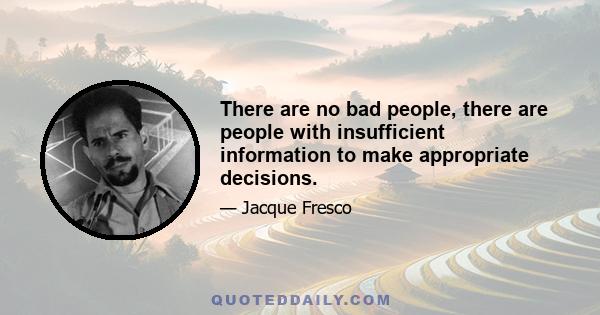 There are no bad people, there are people with insufficient information to make appropriate decisions.