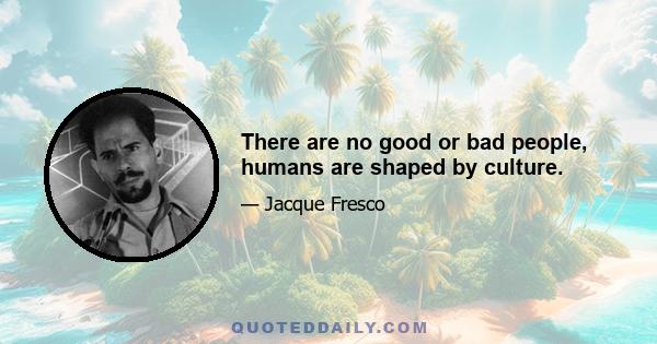 There are no good or bad people, humans are shaped by culture.