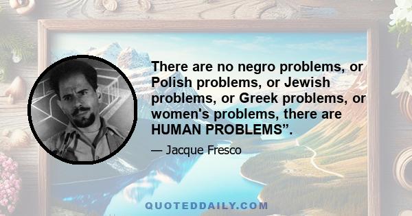 There are no negro problems, or Polish problems, or Jewish problems, or Greek problems, or women's problems, there are HUMAN PROBLEMS”.