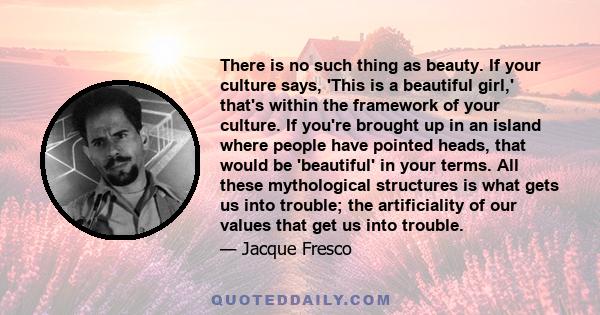 There is no such thing as beauty. If your culture says, 'This is a beautiful girl,' that's within the framework of your culture. If you're brought up in an island where people have pointed heads, that would be