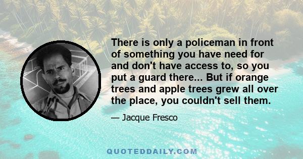 There is only a policeman in front of something you have need for and don't have access to, so you put a guard there... But if orange trees and apple trees grew all over the place, you couldn't sell them.