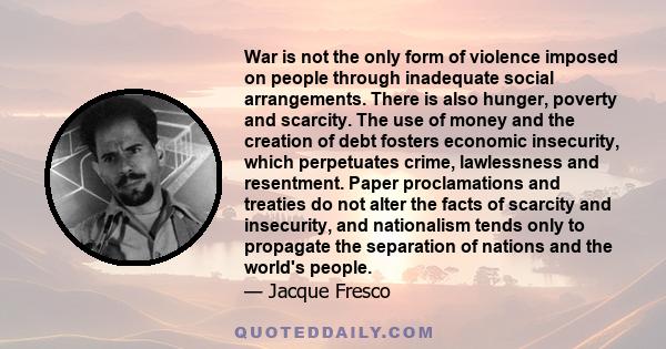 War is not the only form of violence imposed on people through inadequate social arrangements. There is also hunger, poverty and scarcity. The use of money and the creation of debt fosters economic insecurity, which