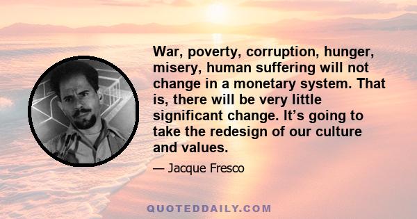 War, poverty, corruption, hunger, misery, human suffering will not change in a monetary system. That is, there will be very little significant change. It’s going to take the redesign of our culture and values.