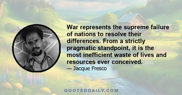 War represents the supreme failure of nations to resolve their differences. From a strictly pragmatic standpoint, it is the most inefficient waste of lives and resources ever conceived.