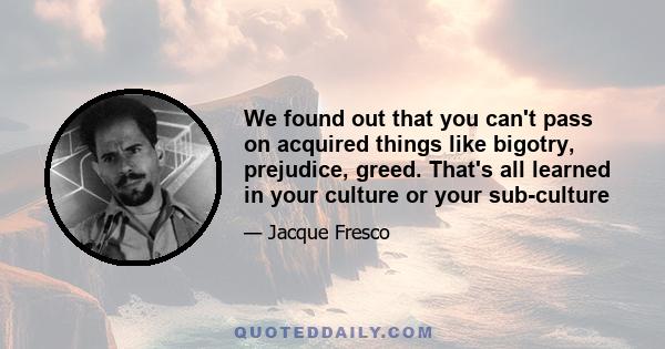 We found out that you can't pass on acquired things like bigotry, prejudice, greed. That's all learned in your culture or your sub-culture