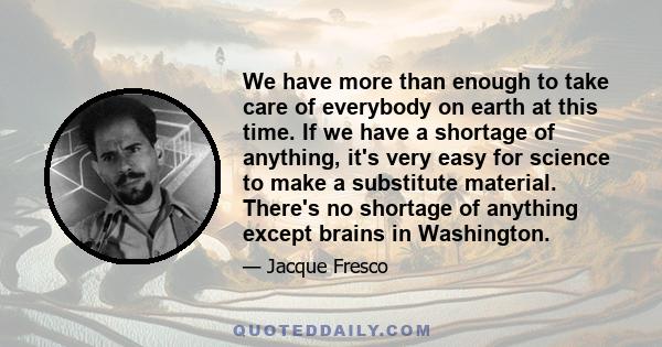 We have more than enough to take care of everybody on earth at this time. If we have a shortage of anything, it's very easy for science to make a substitute material. There's no shortage of anything except brains in