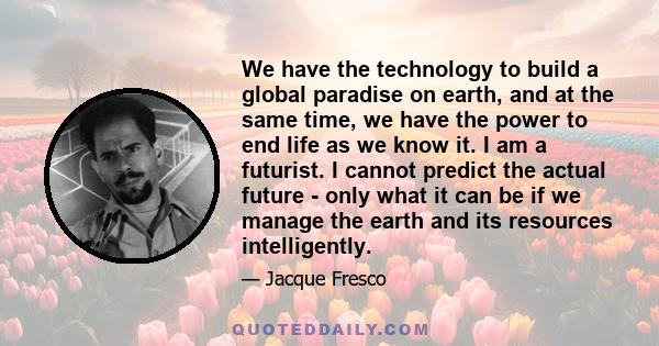 We have the technology to build a global paradise on earth, and at the same time, we have the power to end life as we know it. I am a futurist. I cannot predict the actual future - only what it can be if we manage the