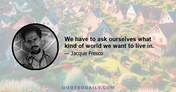 We have to ask ourselves what kind of world we want to live in.