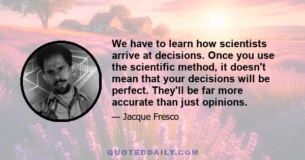 We have to learn how scientists arrive at decisions. Once you use the scientific method, it doesn't mean that your decisions will be perfect. They'll be far more accurate than just opinions.