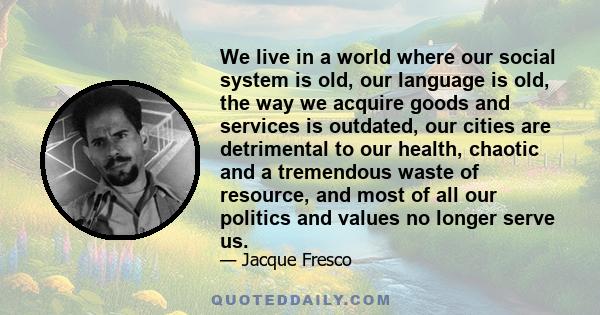 We live in a world where our social system is old, our language is old, the way we acquire goods and services is outdated, our cities are detrimental to our health, chaotic and a tremendous waste of resource, and most