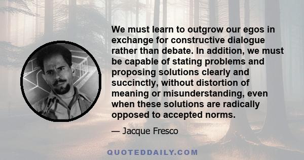 We must learn to outgrow our egos in exchange for constructive dialogue rather than debate. In addition, we must be capable of stating problems and proposing solutions clearly and succinctly, without distortion of