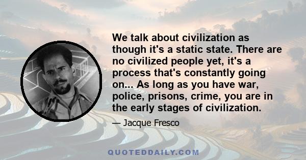 We talk about civilization as though it's a static state. There are no civilized people yet, it's a process that's constantly going on... As long as you have war, police, prisons, crime, you are in the early stages of