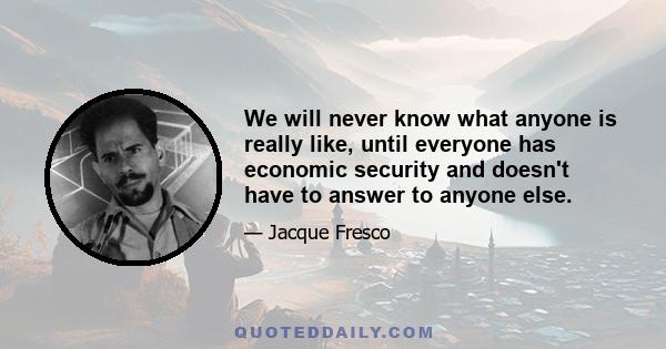 We will never know what anyone is really like, until everyone has economic security and doesn't have to answer to anyone else.