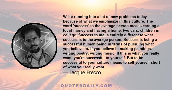 We're running into a lot of new problems today because of what we emphasize in this culture. The word 'success' to the average person means earning a lot of money and having a home, two cars, children in college.