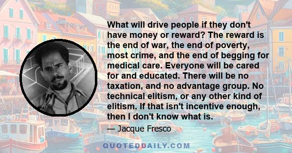 What will drive people if they don't have money or reward? The reward is the end of war, the end of poverty, most crime, and the end of begging for medical care. Everyone will be cared for and educated. There will be no 