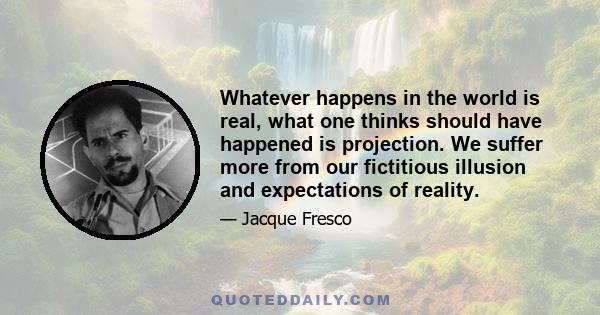 Whatever happens in the world is real, what one thinks should have happened is projection. We suffer more from our fictitious illusion and expectations of reality.