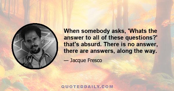 When somebody asks, 'Whats the answer to all of these questions?' that's absurd. There is no answer, there are answers, along the way.