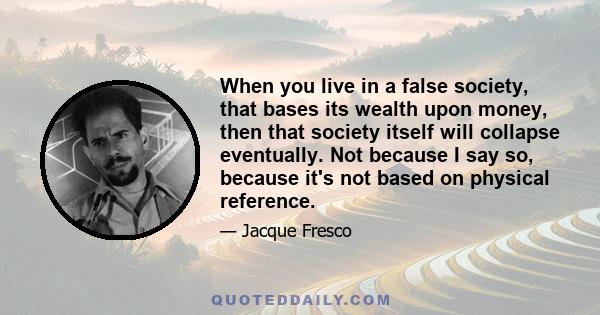 When you live in a false society, that bases its wealth upon money, then that society itself will collapse eventually. Not because I say so, because it's not based on physical reference.