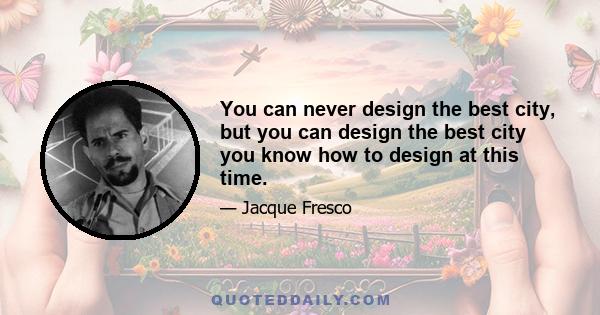 You can never design the best city, but you can design the best city you know how to design at this time.