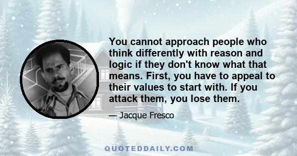 You cannot approach people who think differently with reason and logic if they don't know what that means. First, you have to appeal to their values to start with. If you attack them, you lose them.