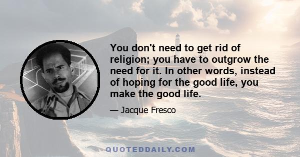 You don't need to get rid of religion; you have to outgrow the need for it. In other words, instead of hoping for the good life, you make the good life.