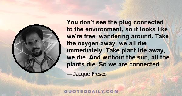 You don't see the plug connected to the environment, so it looks like we're free, wandering around. Take the oxygen away, we all die immediately. Take plant life away, we die. And without the sun, all the plants die. So 