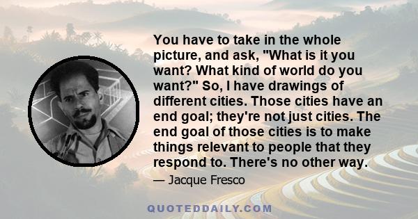 You have to take in the whole picture, and ask, What is it you want? What kind of world do you want? So, I have drawings of different cities. Those cities have an end goal; they're not just cities. The end goal of those 