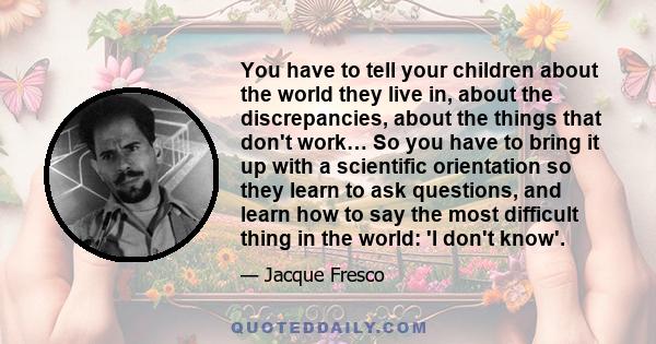 You have to tell your children about the world they live in, about the discrepancies, about the things that don't work… So you have to bring it up with a scientific orientation so they learn to ask questions, and learn