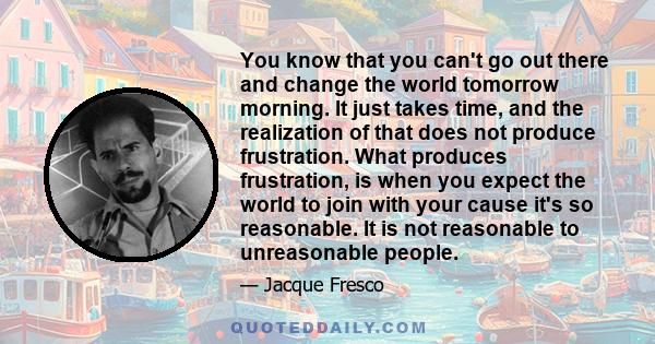 You know that you can't go out there and change the world tomorrow morning. It just takes time, and the realization of that does not produce frustration. What produces frustration, is when you expect the world to join