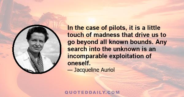 In the case of pilots, it is a little touch of madness that drive us to go beyond all known bounds. Any search into the unknown is an incomparable exploitation of oneself.