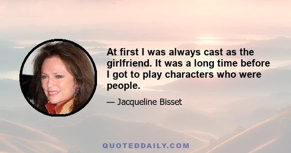 At first I was always cast as the girlfriend. It was a long time before I got to play characters who were people.