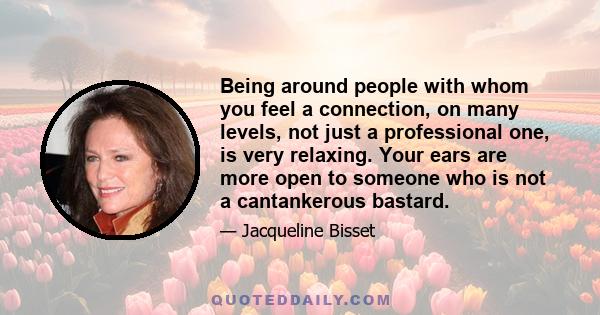 Being around people with whom you feel a connection, on many levels, not just a professional one, is very relaxing. Your ears are more open to someone who is not a cantankerous bastard.