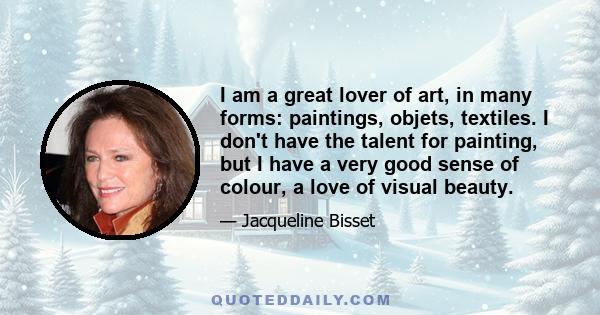 I am a great lover of art, in many forms: paintings, objets, textiles. I don't have the talent for painting, but I have a very good sense of colour, a love of visual beauty.