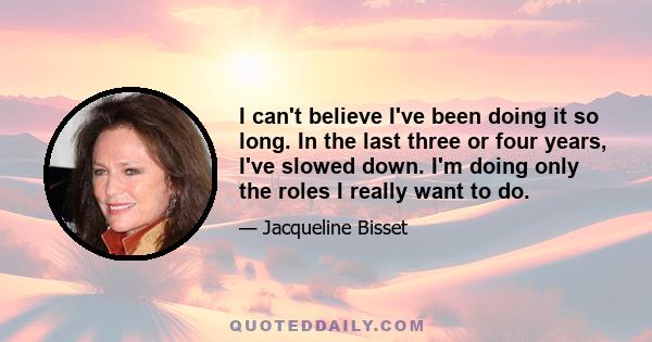 I can't believe I've been doing it so long. In the last three or four years, I've slowed down. I'm doing only the roles I really want to do.