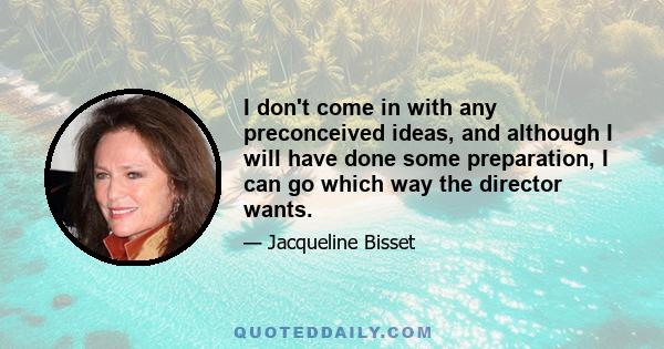 I don't come in with any preconceived ideas, and although I will have done some preparation, I can go which way the director wants.