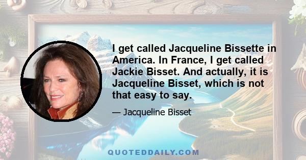 I get called Jacqueline Bissette in America. In France, I get called Jackie Bisset. And actually, it is Jacqueline Bisset, which is not that easy to say.