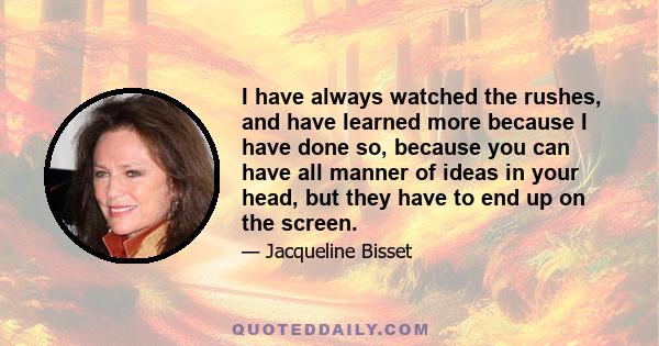 I have always watched the rushes, and have learned more because I have done so, because you can have all manner of ideas in your head, but they have to end up on the screen.