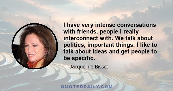 I have very intense conversations with friends, people I really interconnect with. We talk about politics, important things. I like to talk about ideas and get people to be specific.