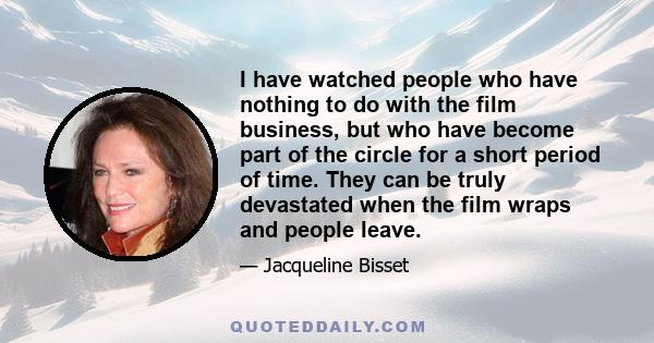 I have watched people who have nothing to do with the film business, but who have become part of the circle for a short period of time. They can be truly devastated when the film wraps and people leave.